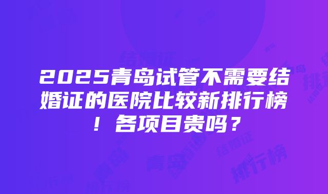 2025青岛试管不需要结婚证的医院比较新排行榜！各项目贵吗？