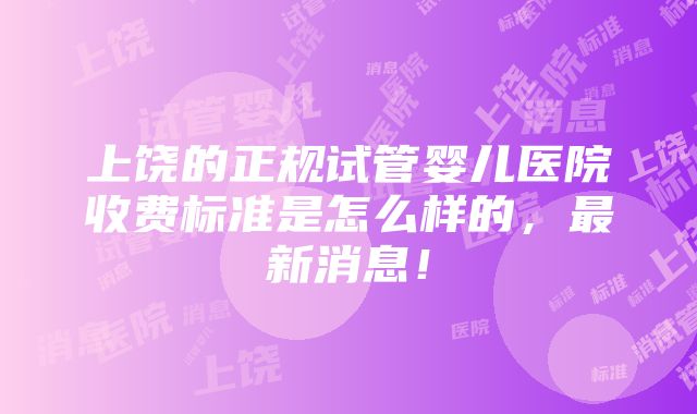 上饶的正规试管婴儿医院收费标准是怎么样的，最新消息！