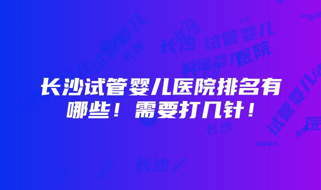 长沙试管婴儿医院排名有哪些！需要打几针！