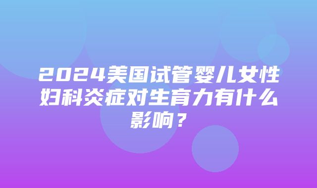 2024美国试管婴儿女性妇科炎症对生育力有什么影响？