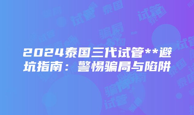 2024泰国三代试管**避坑指南：警惕骗局与陷阱