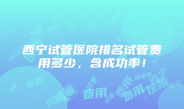 西宁试管医院排名试管费用多少，含成功率！