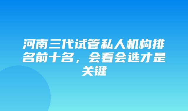 河南三代试管私人机构排名前十名，会看会选才是关键