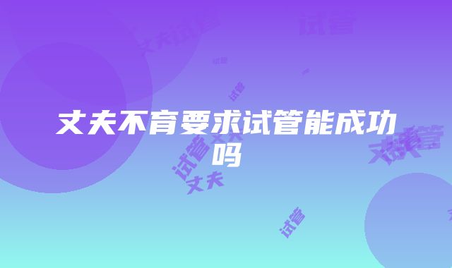 丈夫不育要求试管能成功吗