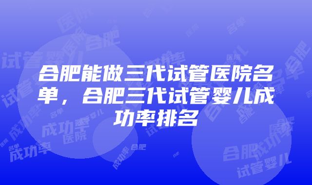 合肥能做三代试管医院名单，合肥三代试管婴儿成功率排名