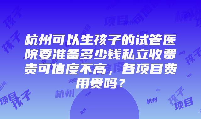 杭州可以生孩子的试管医院要准备多少钱私立收费贵可信度不高，各项目费用贵吗？