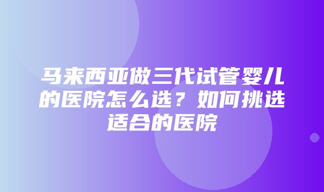 马来西亚做三代试管婴儿的医院怎么选？如何挑选适合的医院