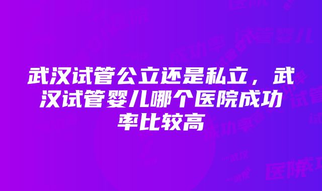 武汉试管公立还是私立，武汉试管婴儿哪个医院成功率比较高