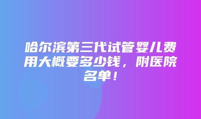 哈尔滨第三代试管婴儿费用大概要多少钱，附医院名单！