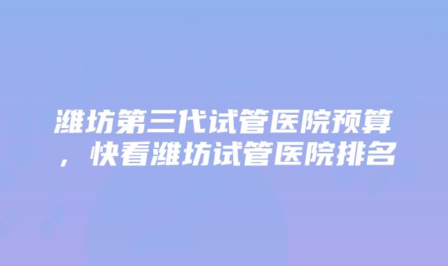 潍坊第三代试管医院预算，快看潍坊试管医院排名