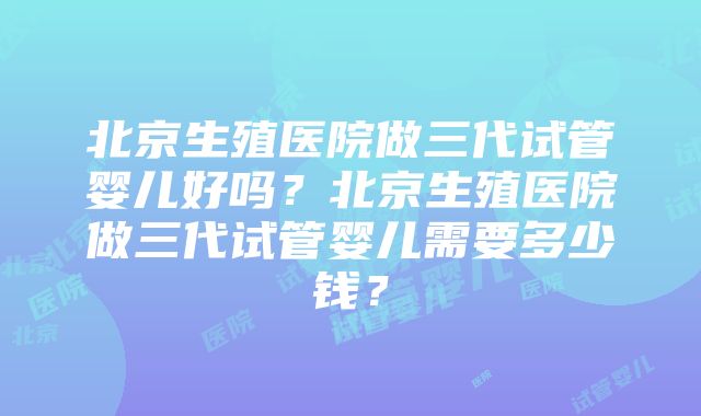 北京生殖医院做三代试管婴儿好吗？北京生殖医院做三代试管婴儿需要多少钱？