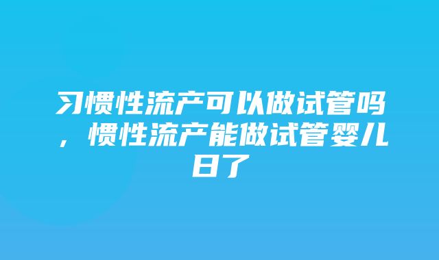 习惯性流产可以做试管吗，惯性流产能做试管婴儿日了