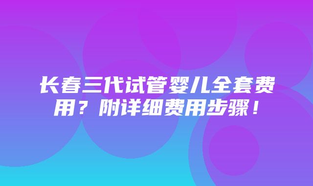 长春三代试管婴儿全套费用？附详细费用步骤！