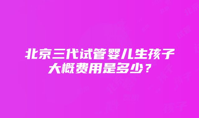 北京三代试管婴儿生孩子大概费用是多少？