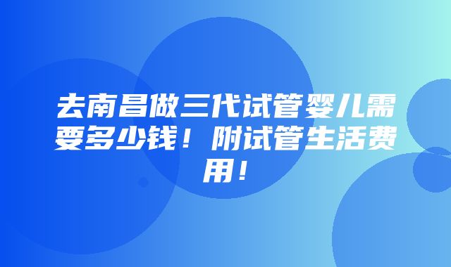 去南昌做三代试管婴儿需要多少钱！附试管生活费用！