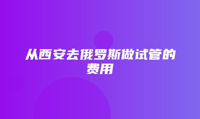 从西安去俄罗斯做试管的费用