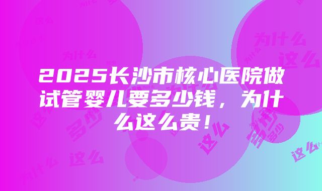 2025长沙市核心医院做试管婴儿要多少钱，为什么这么贵！