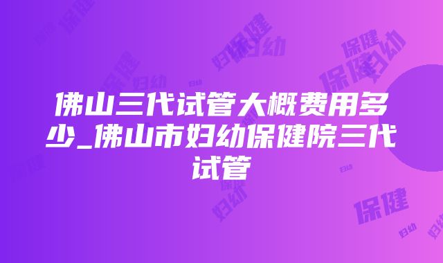 佛山三代试管大概费用多少_佛山市妇幼保健院三代试管