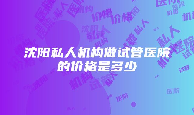 沈阳私人机构做试管医院的价格是多少