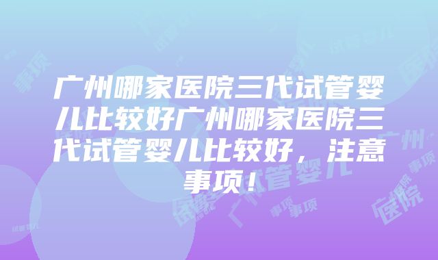 广州哪家医院三代试管婴儿比较好广州哪家医院三代试管婴儿比较好，注意事项！