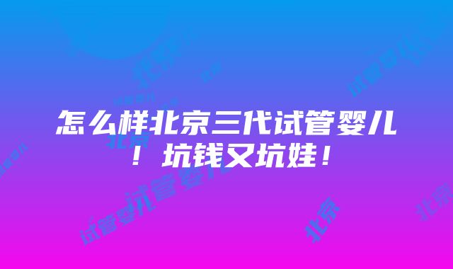 怎么样北京三代试管婴儿！坑钱又坑娃！