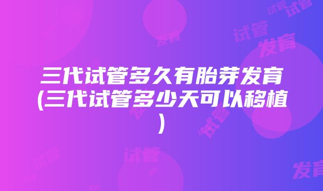 三代试管多久有胎芽发育(三代试管多少天可以移植)