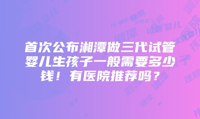 首次公布湘潭做三代试管婴儿生孩子一般需要多少钱！有医院推荐吗？