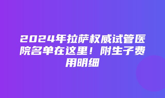 2024年拉萨权威试管医院名单在这里！附生子费用明细