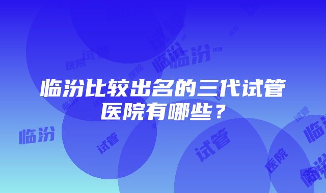 临汾比较出名的三代试管医院有哪些？