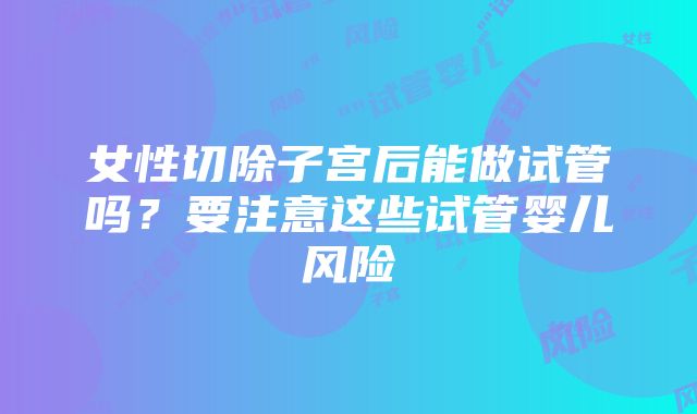 女性切除子宫后能做试管吗？要注意这些试管婴儿风险