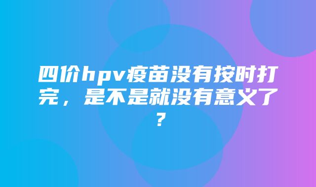 四价hpv疫苗没有按时打完，是不是就没有意义了？