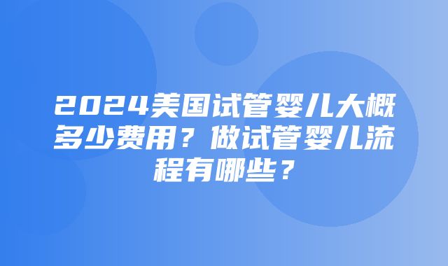 2024美国试管婴儿大概多少费用？做试管婴儿流程有哪些？