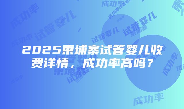 2025柬埔寨试管婴儿收费详情，成功率高吗？