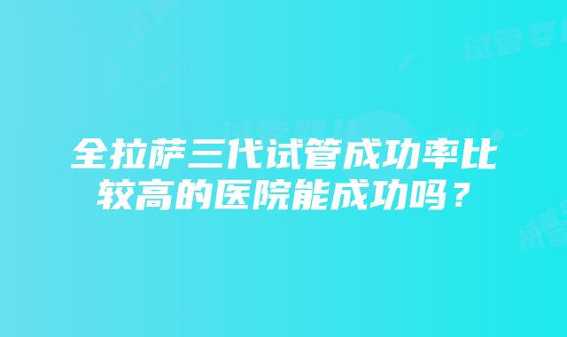 全拉萨三代试管成功率比较高的医院能成功吗？