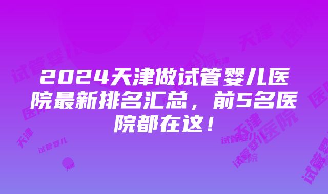 2024天津做试管婴儿医院最新排名汇总，前5名医院都在这！