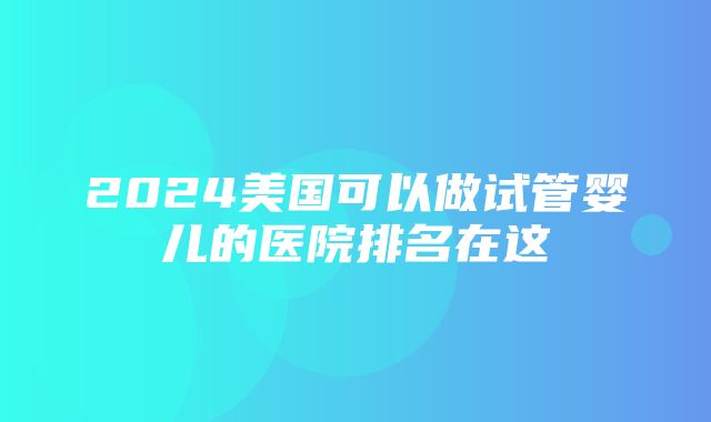 2024美国可以做试管婴儿的医院排名在这