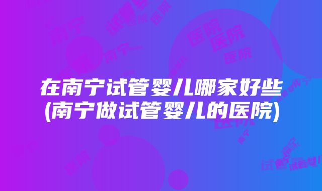 在南宁试管婴儿哪家好些(南宁做试管婴儿的医院)