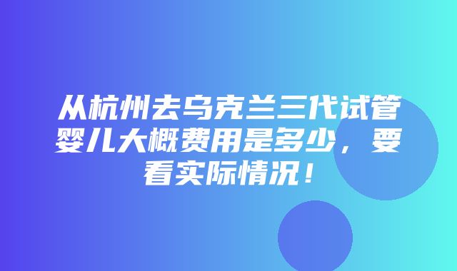 从杭州去乌克兰三代试管婴儿大概费用是多少，要看实际情况！