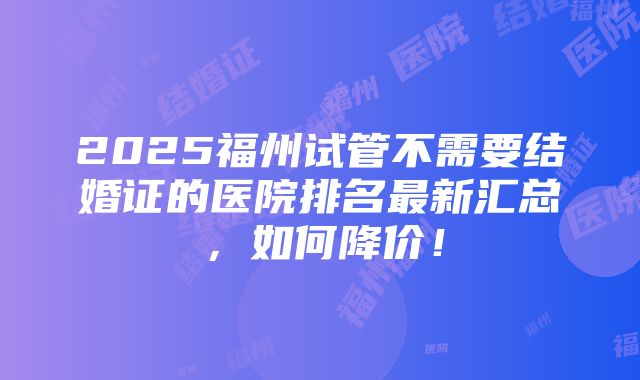 2025福州试管不需要结婚证的医院排名最新汇总，如何降价！