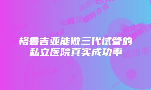 格鲁吉亚能做三代试管的私立医院真实成功率