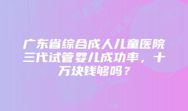 广东省综合成人儿童医院三代试管婴儿成功率，十万块钱够吗？