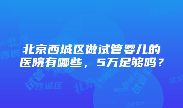 北京西城区做试管婴儿的医院有哪些，5万足够吗？