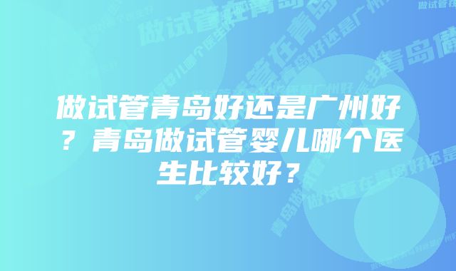 做试管青岛好还是广州好？青岛做试管婴儿哪个医生比较好？