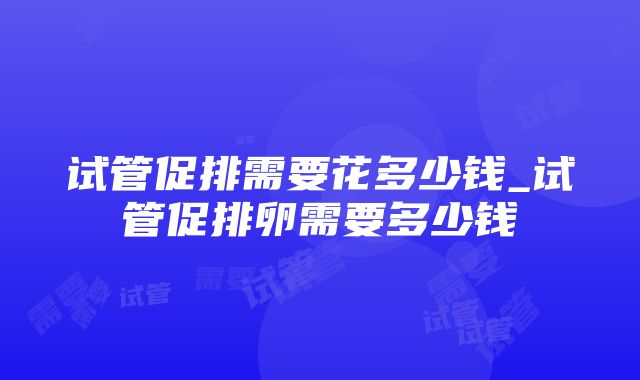 试管促排需要花多少钱_试管促排卵需要多少钱