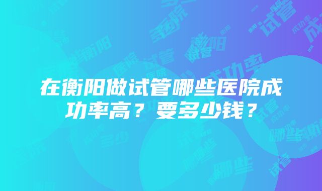 在衡阳做试管哪些医院成功率高？要多少钱？