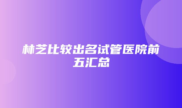 林芝比较出名试管医院前五汇总