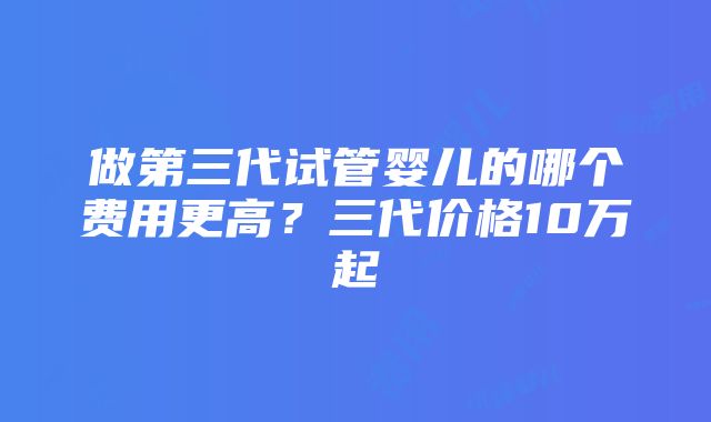 做第三代试管婴儿的哪个费用更高？三代价格10万起