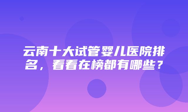 云南十大试管婴儿医院排名，看看在榜都有哪些？