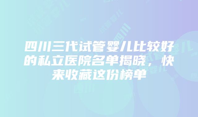 四川三代试管婴儿比较好的私立医院名单揭晓，快来收藏这份榜单