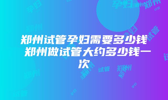 郑州试管孕妇需要多少钱 郑州做试管大约多少钱一次